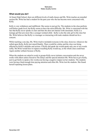 Motivation
Wales Quality Centre

What would you do!!
At Smart High School, there are different levels of math classes and Ms. Write teaches an remedial
section.Ms. Write has had a student for the past year who she has become more concerned with,
Kelly.
Kelly is very withdrawn and indifferent. She seems to just get by. The students in the class perform
well below grade level, but Kelly seems to have the most difficulty. Ms. Write is concerned with the
fact that Kelly never speaks in class and that she does not interact with classmates. Kelly is a
teenage girl but acts more like a younger isolated child. Kelly is also the only girl in the class but
Ms. Write believes that Kelly is a teenager so interacting with male students should not be a
concern.
While teaching a one day, Ms. Write tried to included everyone in the class, however, whenever she
called upon Kelly, Kelly just stared blankly. There would be a delay and the class was being
affected by Kelly's attitudes and actions. If Kelly did speak she would speak only one or two words
softly. Ms.Write would have to repeat everything Kelly would say, so the whole class could hear.
Again another setback because of Kelly.
When the students are asked to work in groups Kelly never initiates conversation and she never
works with others unless forced to.The delays and the special attention Ms. Write has to give Kelly,
just to get Kelly to speak a few words,was having a negative impact on her students. The students
were having a hard enough time paying attention and often Ms. Write lost the students. She found
herself repeating lesson plans.
________________________________________________________________________
________________________________________________________________________
________________________________________________________________________
________________________________________________________________________
________________________________________________________________________
________________________________________________________________________
________________________________________________________________________
________________________________________________________________________

November 201!

19

 