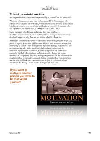 Motivation
Wales Quality Centre

We have to be motivated to motivate
It is impossible to motivate another person if you yourself are not motivated.
What sort of manager do you want to be managed by? The manager who
arrives at work before anybody else, who is enthusiastic, positive, always has a
bit of good news to pass on, is loyal and leads by example? A manager who
has a purpose – in other words, a MOTIVATED MANAGER?
Many managers who demand and expect that their employees
should be more motivated, yet in looking at these managers themselves it is
absolutely apparent why they are not getting what they hope for.
At a recent conference for some two hundred senior managers of a major UK
public company. It became apparent that this was their second conference at
attempting to launch a new management style and strategy. Not only was the
new system not fully understood but it had not been enthusiastically
embraced by the senior executives. It came to light that one of the root
causes for the lack of enthusiasm and motivation to change lay on the
shoulders of one person. They key manager responsible for the roll-out of the
programme had been made redundant shortly before the first conference and
was then invited back for a six-month contract just to communicate and
implement the strategy. What an odd management decision!

If you want to
motivate another
person you have to
be motivated
yourself

November 201!

20

 
