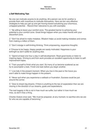 Motivation
Wales Quality Centre

9 Self Motivating Tips
 
No one can motivate anyone to do anything. All a person can do for another is
provide them with incentives to motivate themselves. Here are ten very effective
strategies to help you get up and get moving toward actualizing your enormous,
untapped potential. - Record their relevance to you with examples
1.* Be willing to leave your comfort zone. The greatest barrier to achieving your
potential is your comfort zone. Great things happen when you make friends with your
discomfort zone.
2.* Don’t be afraid to make mistakes. Wisdom helps us avoid making mistakes and comes
from making a million of them.
3.* Don’t indulge in self-limiting thinking. Think empowering, expansive thoughts.
4.*Choose to be happy. Happy people are easily motivated. Happiness is your
birthright so don’t settle for anything else.
5.* Spend at least one hour a day in self-development. Read good books or listen to
inspiring tapes. Driving to and from work provides an excellent opportunity to listen to selfimprovement tapes.
6.* Train yourself to ﬁnish what you start. So many of us become scattered as we
try to accomplish a task. Finish one task before you begin another.
7.* Live fully in the present moment. When you live in the past or the future you
aren’t able to make things happen in the present.
8.* Never quit when you experience a setback or frustration. Success could be just
around the corner.
9.* Dare to dream big dreams. If there is anything to the law of expectation then we are
moving in the direction of our dreams, goals and expectations.
The real tragedy in life is not in how much we suffer, but rather in how much we
miss, so don’t miss a thing.
Charles Dubois once said, “We must be prepared, at any moment, to sacriﬁce who we are
for who we are capable of becoming.”

November 201!

21

 