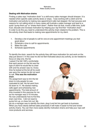Motivation
Wales Quality Centre

Dealing with Motivation drains
Finding a sales reps “motivation drain” is a skill every sales manager should sharpen. It is
needed when speciﬁc sales activity slows or stops.  I was working with a client and his
motivation and activity to making new appointment calls had stopped. He had excuses and
reasons for not calling which in many cases will frustrate a sales manager and lead to a
quick “pump them up” or “shake them down”. Rather than do that, invest a little time, build
trust, educate and increase motivation by helping your rep ﬁnd their “motivation drain”.
In order to do this you need to understand the activity chain related to the problem. This is
the activity chain that leads to making new appointments for my client.
1.
2.
3.
4.

Develop a list of people to call for one-on-one appointment meetings you feel
good about
Schedule a time to call for appointments
Make the calls
Schedule appointments

To identify the drain, search for the activity they still have motivation for and work on the
step just above it. In this case he did not feel motivated about any activity, so we needed to
focus on step one, the list.
I asked if he felt 100% comfortable
that each person on the list was the
type of client he would like to meet
with and his answer was no. Every
time he looked at the list all he could
see were the names he did not want
to call. This was the motivation
drain.
His assignment was to trim the list
down to only people he was
motivated to call. His list went from
50 down to 11. He started making
calls again and scheduling new
appointments. The total amount of
time invested in this exercise for me
as his manager was 5-10 minutes.
He now understands how to ﬁnd this
drain next time.  I did not need to
pump him up, or chew him out. My
job as a manager was to identify the drain, plug it and let him get back to business.
When you have clearly deﬁned sales processes it will make it easier to ﬁnd and review
activity chains. You can then more easily identify motivation drains and help your reps sell
more products and services.

November 201!

22

 