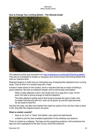 Motivation
Wales Quality Centre

How to Change Your Limiting Beliefs – The Ultimate Guide

The following article was extracted from http://vladdolezal.com/blog/2010/limiting-beliefs/ .
This acts as a template to enable us recognize and remove those self limiting beliefs that
hold our coaches back.
Elephant keepers in India have an interesting way of keeping their elephants from running
away. They tie them to a wooden peg with a rope.
It doesn’t make sense on the surface, since a rope like that has no hope of holding a
grown elephant. But ask any elephant keeper and he will chuckle and explain:
When a baby elephant is born, the herder ties it to a peg with a rope. At this
point, the rope is strong enough to hold the elephant.
The baby elephant quickly learns that trying to escape the rope is futile. And
he keeps that learning with him, even as he grows up and the rope becomes
far too weak to hold him.
And like that rope, we often form beliefs that might be useful at ﬁrst, but then hold us back
in life, long after the original reasons are gone.
What is a belief, exactly?
•

there is no “true” or “false” with beliefs, only useful and detrimental

•

a belief is just the best available explanation of the evidence you observe

Think of a belief as a tabletop. The legs are the supporting evidence. And sometimes the
legs are even superglued to the ﬂoor of your mind with emotions.
November 201!

23

 