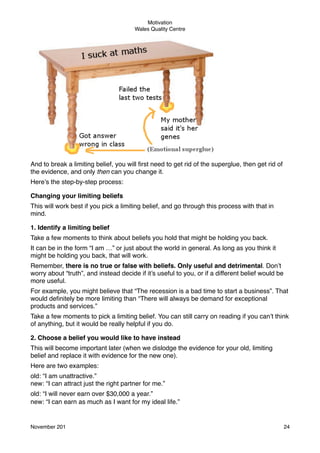 Motivation
Wales Quality Centre

And to break a limiting belief, you will ﬁrst need to get rid of the superglue, then get rid of
the evidence, and only then can you change it.
Here’s the step-by-step process:
Changing your limiting beliefs
This will work best if you pick a limiting belief, and go through this process with that in
mind.
1. Identify a limiting belief
Take a few moments to think about beliefs you hold that might be holding you back.
It can be in the form “I am …” or just about the world in general. As long as you think it
might be holding you back, that will work.
Remember, there is no true or false with beliefs. Only useful and detrimental. Don’t
worry about “truth”, and instead decide if it’s useful to you, or if a different belief would be
more useful.
For example, you might believe that “The recession is a bad time to start a business”. That
would deﬁnitely be more limiting than “There will always be demand for exceptional
products and services.”
Take a few moments to pick a limiting belief. You can still carry on reading if you can’t think
of anything, but it would be really helpful if you do.
2. Choose a belief you would like to have instead
This will become important later (when we dislodge the evidence for your old, limiting
belief and replace it with evidence for the new one).
Here are two examples:
old: “I am unattractive.”
new: “I can attract just the right partner for me.”
old: “I will never earn over $30,000 a year.”
new: “I can earn as much as I want for my ideal life.”

November 201!

24

 