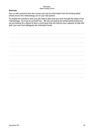 Exercise

Motivation
Wales Quality Centre

Pair up with someone from the course and use the information from the limiting belief
article and try the methodology out on your test partner
To enable this activity to work you will need to plan how you work through the steps of the
methodology –try it out on yourself ﬁrst – We are not looking for perfect performance but
we are looking for a desire to learn a technique that will improve your capacity to help with
both your own and colleagues low motivation levels.

________________________________________________________________________
________________________________________________________________________
________________________________________________________________________
________________________________________________________________________
________________________________________________________________________
________________________________________________________________________
________________________________________________________________________
________________________________________________________________________
________________________________________________________________________
________________________________________________________________________
________________________________________________________________________

November 201!

29

 