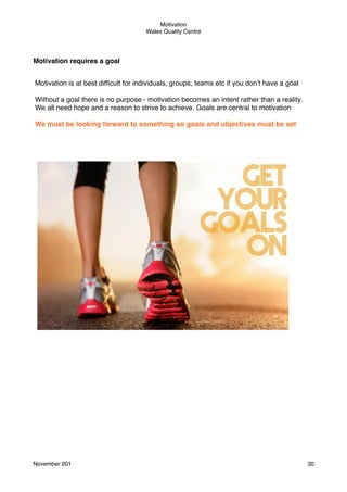 Motivation
Wales Quality Centre

Motivation requires a goal
Motivation is at best difﬁcult for individuals, groups, teams etc if you don’t have a goal
Without a goal there is no purpose - motivation becomes an intent rather than a reality.
We all need hope and a reason to strive to achieve. Goals are central to motivation
We must be looking forward to something so goals and objectives must be set

November 201!

30

 