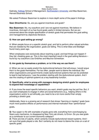 Motivation
Wales Quality Centre

Galinsky, Kellogg School of Management, Northwestern University; and Max Bazerman,
Harvard Business School.
We asked Professor Bazerman to explore in more depth some of the paper’s ﬁndings.
Sean Silverthorne: So, are you against incentives and goals?
Max Bazerman: No, my coauthors and I are not against incentives. We believe in
incentives. And each of us has found goals useful in limited domains. But we are
concerned about the simple speciﬁcation of stretch goals that permeates the goal setting
and management by objectives literature.
Q: How can goal setting go wrong?
A: When people focus on a speciﬁc stretch goal, and fail to perform other valued activities
that are needed by the organization, goals are failing. This is what Staw and Boettger
found many years ago.
When employees care exclusively about reaching a goal, and bad things can happen if
they fail, cheating goes up. This is the most important result in the goal setting literature—
found by my coauthors Lisa Ordóñez and Maurice Schweitzer.
Q: Are goals by themselves a problem, or is it the way we use them?
A: When we can so easily predict the dysfunctional behavior that will ensue, I would argue
that it is the goals themselves. Far too often, people want to blame the individual. But
when organizations and governments create dysfunctional systems that can be predicted
to lead to bad behaviors, I see the problem starting with the dysfunctional system. And I
see the creating of optimal systems as a key leadership function.
Q: Speciﬁcally, what is wrong with managers designing stretch goals for employees
to expand their knowledge or capabilities?
A: If you know the exact speciﬁc behaviors you want, stretch goals may be just ﬁne. But, if
you want employees to engage in other pro-social behaviors (e.g., helping others in the
organization) and/or to act ethically, you need to be a lot more careful than simply
providing a stretch goal.
Additionally, there is a growing set of research that shows “learning or mastery” goals have
much more positive effects on performance and internal motivation than “performance”
goals.
Q: Your paper is rife with examples of goals gone wild, everything from overcharging by
Sears auto mechanics, to disappearing New York cab drivers, to Enron. Do you see goals
as a contributor to our current economic collapse?
A: There are lots of culprits, which certainly include dysfunctional reward systems. And I
am sure that goals played a role. But I certainly do not mean to blame the crisis on a set of
speciﬁc goals.

November 201!

32

 