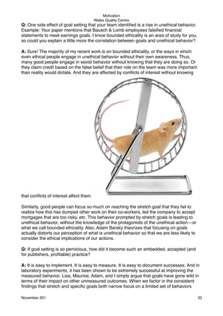 Motivation
Wales Quality Centre

Q: One side effect of goal setting that your team identiﬁed is a rise in unethical behavior.
Example: Your paper mentions that Bausch & Lomb employees falsiﬁed ﬁnancial
statements to meet earnings goals. I know bounded ethicality is an area of study for you,
so could you explain a little more the correlation between goals and unethical behavior?
A: Sure! The majority of my recent work is on bounded ethicality, or the ways in which
even ethical people engage in unethical behavior without their own awareness. Thus,
many good people engage in sexist behavior without knowing that they are doing so. Or
they claim credit based on the false belief that their role on the team was more important
than reality would dictate. And they are affected by conﬂicts of interest without knowing

that conﬂicts of interest affect them.
Similarly, good people can focus so much on reaching the stretch goal that they fail to
realize how this has dumped other work on their co-workers, led the company to accept
mortgages that are too risky, etc. This behavior prompted by stretch goals is leading to
unethical behavior, without the knowledge of the protagonists of the unethical action—or
what we call bounded ethicality. Also, Adam Barsky theorizes that focusing on goals
actually distorts our perception of what is unethical behavior so that we are less likely to
consider the ethical implications of our actions.
Q: If goal setting is so pernicious, how did it become such an embedded, accepted (and
for publishers, proﬁtable) practice?
A: It is easy to implement. It is easy to measure. It is easy to document successes. And in
laboratory experiments, it has been shown to be extremely successful at improving the
measured behavior. Lisa, Maurice, Adam, and I simply argue that goals have gone wild in
terms of their impact on other unmeasured outcomes. When we factor in the consistent
ﬁndings that stretch and speciﬁc goals both narrow focus on a limited set of behaviors
November 201!

33

 
