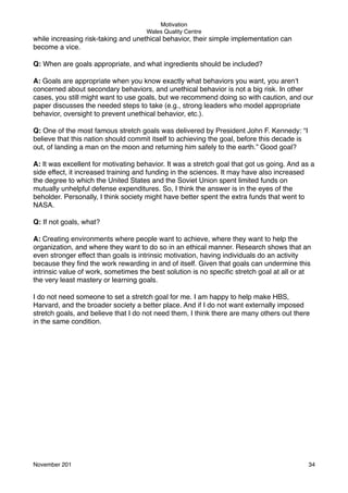 Motivation
Wales Quality Centre

while increasing risk-taking and unethical behavior, their simple implementation can
become a vice.
Q: When are goals appropriate, and what ingredients should be included?
A: Goals are appropriate when you know exactly what behaviors you want, you aren’t
concerned about secondary behaviors, and unethical behavior is not a big risk. In other
cases, you still might want to use goals, but we recommend doing so with caution, and our
paper discusses the needed steps to take (e.g., strong leaders who model appropriate
behavior, oversight to prevent unethical behavior, etc.).
Q: One of the most famous stretch goals was delivered by President John F. Kennedy: “I
believe that this nation should commit itself to achieving the goal, before this decade is
out, of landing a man on the moon and returning him safely to the earth.” Good goal?
A: It was excellent for motivating behavior. It was a stretch goal that got us going. And as a
side effect, it increased training and funding in the sciences. It may have also increased
the degree to which the United States and the Soviet Union spent limited funds on
mutually unhelpful defense expenditures. So, I think the answer is in the eyes of the
beholder. Personally, I think society might have better spent the extra funds that went to
NASA.
Q: If not goals, what?
A: Creating environments where people want to achieve, where they want to help the
organization, and where they want to do so in an ethical manner. Research shows that an
even stronger effect than goals is intrinsic motivation, having individuals do an activity
because they ﬁnd the work rewarding in and of itself. Given that goals can undermine this
intrinsic value of work, sometimes the best solution is no speciﬁc stretch goal at all or at
the very least mastery or learning goals.
I do not need someone to set a stretch goal for me. I am happy to help make HBS,
Harvard, and the broader society a better place. And if I do not want externally imposed
stretch goals, and believe that I do not need them, I think there are many others out there
in the same condition.

November 201!

34

 