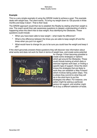 Motivation
Wales Quality Centre

Example
This is a very simple example of using the GROW model to achieve a goal. This example
deals with weight loss. The client wants: ‘To bring my weight down to 120 pounds in three
months and keep it down’. That is their Goal.
The GROW approach would then be to establish the Reality by stating what their weight is
now. The coach would then ask awareness questions to deepen understanding of what is
happening when the client tries to lose weight, thus identifying the Obstacles. These
questions could include:
•

When you have been able to lose weight – what made the difference?

•

What is the difference between the times you are able to keep weight off and the
times when you put it on again?

•

What would have to change for you to be sure you could lose the weight and keep it
off?

If the client genuinely answers these questions they will discover new information about
what works and does not work for them in terms of weight loss, and create some potential
for change. It then becomes possible to
create some strategies or Options
which get around the Obstacles. These
could include looking at which diets or
exercise regimes work best, or ﬁnding a
speciﬁc type of support. Once the client
knows the strategies that are likely to
work they can establish a Way Forward
which involves taking action steps. This
is where they commit to what they will
do in the short term to put the
strategies into effect. For instance, one
action might be asking a particular
person for support, and another might
be to buy a different selection of foods.

November 201!

36

 