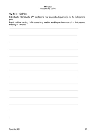 Motivation
Wales Quality Centre

Try it out – Exercise
Individually - Construct a CV - containing your planned achievements for the forthcoming
year
In pairs - Coach using 1 of the coaching models, working on the assumption that you are
meeting in 1 month
________________________________________________________________

_______________________________________________________________

________________________________________________________________
________________________________________________________________
________________________________________________________________
________________________________________________________________
________________________________________________________________
________________________________________________________________
________________________________________________________________
________________________________________________________________
________________________________________________________________
________________________________________________________________
________________________________________________________________
________________________________________________________________

November 201!

37

 