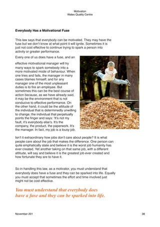 Motivation
Wales Quality Centre

Everybody Has a Motivational Fuse
This law says that everybody can be motivated. They may have the
fuse but we don’t know at what point it will ignite. Sometimes it is
just not cost effective to continue trying to spark a person into
activity or greater performance.
Every one of us does have a fuse, and an
effective motivational manager will try
many ways to spark somebody into a
more motivated mode of behaviour. When
one tries and fails, the manager in many
cases blames himself; and for any
manager one of the most unpleasant
duties is to ﬁre an employee. But
sometimes this can be the best course of
action because, as we have already said,
it may be the environment that is not
conducive to effective performance. On
the other hand, it could be the attitude of
the individual that is determinedly unwilling
to change; the individual that perpetually
points the ﬁnger and says: ‘It’s not my
fault, it’s everybody else’s. It’s the
company, the product, the paperwork. It’s
the manager. In fact, my job is a lousy job.
Isn’t it extraordinary how jobs don’t care about people? It is what
people care about the job that makes the difference. One person can
quite emphatically state and believe it is the worst job humanity has
ever created. Yet another taking on that same job, with a different
attitude, will say and believe it is the greatest job ever created and
how fortunate they are to have it.

So in handling this law, as a motivator, you must understand that
everybody does have a fuse and they can be sparked into life. Equally
you must accept that sometimes the effort and time involved just
might not be cost effective.

You must understand that everybody does
have a fuse and they can be sparked into life.

November 201!

38

 