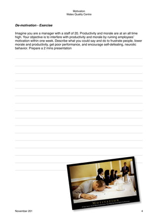 Motivation
Wales Quality Centre

De-motivation - Exercise
Imagine you are a manager with a staff of 20. Productivity and morale are at an all time
high. Your objective is to interfere with productivity and morale by ruining employees’
motivation within one week. Describe what you could say and do to frustrate people, lower
morale and productivity, get poor performance, and encourage self-defeating, neurotic
behavior. Prepare a 2 mins presentation
________________________________________________________________________
________________________________________________________________________
________________________________________________________________________
________________________________________________________________________
________________________________________________________________________
________________________________________________________________________
________________________________________________________________________
________________________________________________________________________
________________________________________________________________________
________________________________________________________________________
________________________________________________________________________
________________________________________________________________________
________________________________________________________________________
________________________________________________________________________
________________________________________________________________________
_________________________________

November 201!

4

 