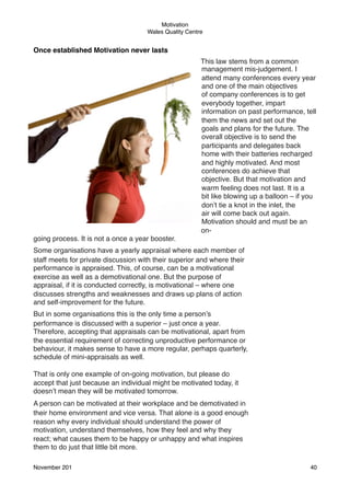 Motivation
Wales Quality Centre

Once established Motivation never lasts
This law stems from a common
management mis-judgement. I
attend many conferences every year
and one of the main objectives
of company conferences is to get
everybody together, impart
information on past performance, tell
them the news and set out the
goals and plans for the future. The
overall objective is to send the
participants and delegates back
home with their batteries recharged
and highly motivated. And most
conferences do achieve that
objective. But that motivation and
warm feeling does not last. It is a
bit like blowing up a balloon – if you
don’t tie a knot in the inlet, the
air will come back out again.
Motivation should and must be an
ongoing process. It is not a once a year booster.
Some organisations have a yearly appraisal where each member of
staff meets for private discussion with their superior and where their
performance is appraised. This, of course, can be a motivational
exercise as well as a demotivational one. But the purpose of
appraisal, if it is conducted correctly, is motivational – where one
discusses strengths and weaknesses and draws up plans of action
and self-improvement for the future.
But in some organisations this is the only time a person’s
performance is discussed with a superior – just once a year.
Therefore, accepting that appraisals can be motivational, apart from
the essential requirement of correcting unproductive performance or
behaviour, it makes sense to have a more regular, perhaps quarterly,
schedule of mini-appraisals as well.
That is only one example of on-going motivation, but please do
accept that just because an individual might be motivated today, it
doesn’t mean they will be motivated tomorrow.
A person can be motivated at their workplace and be demotivated in
their home environment and vice versa. That alone is a good enough
reason why every individual should understand the power of
motivation, understand themselves, how they feel and why they
react; what causes them to be happy or unhappy and what inspires
them to do just that little bit more.
November 201!

40

 