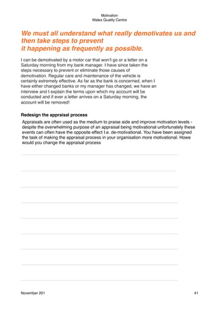 Motivation
Wales Quality Centre

We must all understand what really demotivates us and
then take steps to prevent
it happening as frequently as possible.
I can be demotivated by a motor car that won’t go or a letter on a
Saturday morning from my bank manager. I have since taken the
steps necessary to prevent or eliminate those causes of
demotivation. Regular care and maintenance of the vehicle is
certainly extremely effective. As far as the bank is concerned, when I
have either changed banks or my manager has changed, we have an
interview and I explain the terms upon which my account will be
conducted and if ever a letter arrives on a Saturday morning, the
account will be removed!
Redesign the appraisal process
Appraisals are often used as the medium to praise aide and improve motivation levels despite the overwhelming purpose of an appraisal being motivational unfortunately these
events can often have the opposite effect I.e. de-motivational. You have been assigned
the task of making the appraisal process in your organisation more motivational. Howe
would you change the appraisal process
________________________________________________________________

_______________________________________________________________

________________________________________________________________
________________________________________________________________
________________________________________________________________
________________________________________________________________
________________________________________________________________
________________________________________________________________
________________________________________________________________
November 201!

41

 