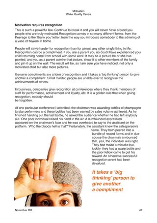 Motivation
Wales Quality Centre

Motivation requires recognition
This is such a powerful law. Continue to break it and you will never have around you
people who are truly motivated.Recognition comes in so many different forms: from the
Peerage to the ‘thank you’ letter; from the way you introduce somebody to the admiring of
a vase of ﬂowers at home.
People will strive harder for recognition than for almost any other single thing in life.
Recognition can be a compliment. If you are a parent you no doubt have experienced your
child returning home from school with some work. It may be a picture he or she has
painted, and you as a parent admire that picture, show it to other members of the family
and pin it up on the wall. The result will be, as I am sure you have noticed, not only a
motivated child but also more pictures.
Genuine compliments are a form of recognition and it takes a ‘big thinking’ person to give
another a compliment. Small minded people are unable ever to recognise the
achievements of others.
In business, companies give recognition at conferences where they thank members of
staff for performance, achievement and loyalty, etc. It is a golden rule that when giving
recognition, nobody should
be forgotten.
At one particular conference I attended, the chairman was awarding bottles of champagne
to star performers and these bottles had been earned by sales volume achieved. As he
ﬁnished handing out the last bottle, he asked the audience whether he had left anybody
out. One poor individual raised his hand in the air. A dumfounded expression
appeared on the chairman’s face and he was overheard to say to the assistant on the
platform. ‘Who the bloody hell is that?’ Fortunately, the assistant knew the salesperson’s
name. They both peered into a
bundle of record forms and in due
course the chairman announced
that, yes, the individual was right.
They had made a mistake but,
luckily, they had a spare bottle and
the poor fellow came to get his
reward. An otherwise successful
recognition event had been
devalued.

It takes a ‘big
thinking’ person to
give another
a compliment

November 201!

42

 