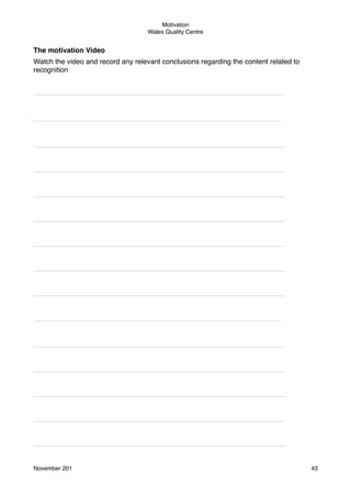 Motivation
Wales Quality Centre

The motivation Video
Watch the video and record any relevant conclusions regarding the content related to
recognition
________________________________________________________________

_______________________________________________________________

________________________________________________________________
________________________________________________________________
________________________________________________________________
________________________________________________________________
________________________________________________________________
________________________________________________________________
________________________________________________________________

_______________________________________________________________

________________________________________________________________
________________________________________________________________
________________________________________________________________
________________________________________________________________
________________________________________________________________

November 201!

43

 