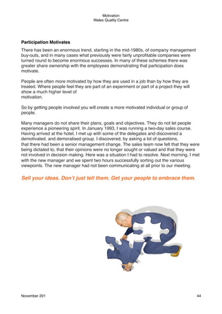 Motivation
Wales Quality Centre

Participation Motivates
There has been an enormous trend, starting in the mid-1980s, of company management
buy-outs, and in many cases what previously were fairly unproﬁtable companies were
turned round to become enormous successes. In many of these schemes there was
greater share ownership with the employees demonstrating that participation does
motivate.
People are often more motivated by how they are used in a job than by how they are
treated. Where people feel they are part of an experiment or part of a project they will
show a much higher level of
motivation.
So by getting people involved you will create a more motivated individual or group of
people.
Many managers do not share their plans, goals and objectives. They do not let people
experience a pioneering spirit. In January 1993, I was running a two-day sales course.
Having arrived at the hotel, I met up with some of the delegates and discovered a
demotivated. and demoralised group. I discovered, by asking a lot of questions,
that there had been a senior management change. The sales team now felt that they were
being dictated to, that their opinions were no longer sought or valued and that they were
not involved in decision making. Here was a situation I had to resolve. Next morning, I met
with the new manager and we spent two hours successfully sorting out the various
viewpoints. The new manager had not been communicating at all prior to our meeting.

Sell your ideas. Don’t just tell them. Get your people to embrace them.

November 201!

44

 