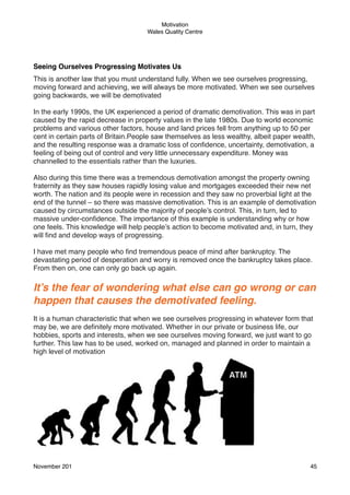 Motivation
Wales Quality Centre

Seeing Ourselves Progressing Motivates Us
This is another law that you must understand fully. When we see ourselves progressing,
moving forward and achieving, we will always be more motivated. When we see ourselves
going backwards, we will be demotivated
In the early 1990s, the UK experienced a period of dramatic demotivation. This was in part
caused by the rapid decrease in property values in the late 1980s. Due to world economic
problems and various other factors, house and land prices fell from anything up to 50 per
cent in certain parts of Britain.People saw themselves as less wealthy, albeit paper wealth,
and the resulting response was a dramatic loss of conﬁdence, uncertainty, demotivation, a
feeling of being out of control and very little unnecessary expenditure. Money was
channelled to the essentials rather than the luxuries.
Also during this time there was a tremendous demotivation amongst the property owning
fraternity as they saw houses rapidly losing value and mortgages exceeded their new net
worth. The nation and its people were in recession and they saw no proverbial light at the
end of the tunnel – so there was massive demotivation. This is an example of demotivation
caused by circumstances outside the majority of people’s control. This, in turn, led to
massive under-conﬁdence. The importance of this example is understanding why or how
one feels. This knowledge will help people’s action to become motivated and, in turn, they
will ﬁnd and develop ways of progressing.
I have met many people who ﬁnd tremendous peace of mind after bankruptcy. The
devastating period of desperation and worry is removed once the bankruptcy takes place.
From then on, one can only go back up again.

It’s the fear of wondering what else can go wrong or can
happen that causes the demotivated feeling.
It is a human characteristic that when we see ourselves progressing in whatever form that
may be, we are deﬁnitely more motivated. Whether in our private or business life, our
hobbies, sports and interests, when we see ourselves moving forward, we just want to go
further. This law has to be used, worked on, managed and planned in order to maintain a
high level of motivation

November 201!

45

 