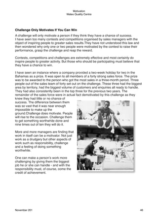Motivation
Wales Quality Centre

Challenge Only Motivates If You Can Win
A challenge will only motivate a person if they think they have a chance of success.
I have seen too many contests and competitions organised by sales managers with the
object of inspiring people to greater sales results.They have not understood this law and
then wondered why only one or two people were motivated by the contest to raise their
performance, grasp the challenge and reap the reward.
Contests, competitions and challenges are extremely effective and most certainly do
inspire people to greater activity. But those who should be participating must believe that
they have a chance to win.
I have seen an instance where a company provided a two-week holiday for two in the
Bahamas as a prize. It was open to all members of a forty strong sales force. The prize
was to be awarded to the person who got the most sales in a three-month period. Three
people out of the sales team of forty set out on the challenge. These three had the biggest
area by territory, had the biggest volume of customers and enquiries all ready to handle.
They had also consistently been in the top three for the previous two years. The
remainder of the sales force were in actual fact demotivated by this challenge as they
knew they had little or no chance of
success. The difference between them
was so vast that it was near enough
impossible to make up the
ground.Challenge does motivate. People
will rise to the occasion. Challenge them
to get something worthwhile done and
nine times out of ten they will do it.
More and more managers are ﬁnding that
work in itself can be a motivator. Not just
work as a drudgery but other aspects of
work such as responsibility, challenge
and a feeling of doing something
worthwhile.
One can make a person’s work more
challenging by giving them the biggest
job he or she can handle - and with the
responsibility must, of course, come the
credit of achievement.

November 201!

46

 