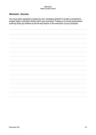 Motivation
Wales Quality Centre

Motivation - Exercise
You have been assigned a project by your managing director to create a proposal to
enable higher motivation levels within your business. Prepare a 2 minute presentation
outlining what you believe to be the key factors in the execution of your proposal
________________________________________________________________________
________________________________________________________________________
________________________________________________________________________
________________________________________________________________________
________________________________________________________________________
________________________________________________________________________
________________________________________________________________________
________________________________________________________________________
________________________________________________________________________
________________________________________________________________________
________________________________________________________________________
________________________________________________________________________
________________________________________________________________________
________________________________________________________________________
________________________________________________________________________
________________________________________________________________________

Those who should be participating must
believe that they have a chance to win

November 201!

47

 