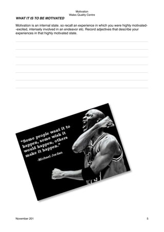 Motivation
Wales Quality Centre

WHAT IT IS TO BE MOTIVATED
Motivation is an internal state. so recall an experience in which you were highly motivated-excited, intensely involved in an endeavor etc. Record adjectives that describe your
experiences in that highly motivated state.
________________________________________________________________________
________________________________________________________________________
________________________________________________________________________
________________________________________________________________________
________________________________________________________________________
________________________________________________________________________
________________________________________________________________________

November 201!

5

 