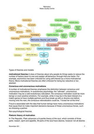 Motivation
Wales Quality Centre

Types of theories and models
motivational theories A class of theories about why people do things seeks to reduce the
number of factors down to one and explain all behaviour through that one factor. For
example, economics has been criticized for using self-interest as a mono-motivational
theory. Mono-motivational theories are often criticized for being too reductive or too
abstract.
Conscious and unconscious motivations
A number of motivational theories emphasize the distinction between conscious and
unconscious motivations. In evolutionary psychology, the "ultimate", unconscious
motivation may be a cold evolutionary calculation, the conscious motivation could be more
benign or even positive emotions. For example, while it may be in the best interest of a
male's genes to have multiple partners and thus break up with or divorce one before
moving onto the next, the conscious rationalization could be, "I loved her at the time".
Freud is associated with the idea that human beings have many unconscious motivations
that cause them to make important decisions because of these unconscious forces, such
as choosing a partner.
Non-psychological theories
Platonic theory of motivation
In The Republic, Plato advances a tri-partite theory of the soul, which consists of three
parts: reason, spirit and appetite. All parts of the soul have desires, however not all desires
November 201!

7

 