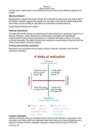 Motivation
Wales Quality Centre

are the same. Desires take many different forms and have many different responses or
results.
Machiavellianism
Machiavellism argues that human beings are motivated to seek power and status above
all. Modern research argues that people who are high in this trait do indeed seek power
and money, and are willing to use others as instruments towards that end.
Psychological theories and models
Rational motivations
The idea that human beings are rational and human behaviour is guided by reason is an
old one. However, recent research (on Satisﬁcing for example) has signiﬁcantly
undermined the idea of homo economicus or of perfect rationality in favour of a more
bounded rationality. The ﬁeld of behavioural economics is particularly concerned with the
limits of rationality in economic agents.
Intrinsic and extrinsic motivation
Motivation can be divided into two types: intrinsic (internal) motivation and extrinsic
(external) motivation.

Intrinsic motivation
Intrinsic motivation refers to motivation that is driven by an interest or enjoyment in the
task itself, and exists within the individual rather than relying on external pressures or a
desire for reward. Intrinsic motivation has been studied since the early 1970s.The
November 201!

8

 