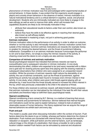 Motivation
Wales Quality Centre

phenomenon of intrinsic motivation was ﬁrst acknowledged within experimental studies of
animal behavior. In these studies, it was evident that the organisms would engage in
playful and curiosity driven behaviors in the absence of reward. Intrinsic motivation is a
natural motivational tendency and is a critical element in cognitive, social, and physical
development. Students who are intrinsically motivated are more likely to engage in the
task willingly as well as work to improve their skills, which will increase their
capabilities.Students are likely to be intrinsically motivated if they:
•

attribute their educational results to factors under their own control, also known as
autonomy
•
believe they have the skills to be effective agents in reaching their desired goals,
also known as self-efﬁcacy beliefs
•
are interested in mastering a topic, not just in achieving good grades
Extrinsic motivation
Extrinsic motivation refers to the performance of an activity in order to attain an outcome,
whether or not that activity is also intrinsically motivated. Extrinsic motivation comes from
outside of the individual. Common extrinsic motivations are rewards (for example money
or grades) for showing the desired behavior, and the threat of punishment following
misbehavior. Competition is in an extrinsic motivator because it encourages the performer
to win and to beat others, not simply to enjoy the intrinsic rewards of the activity. A
cheering crowd and the desire to win a trophy are also extrinsic incentives.
Comparison of intrinsic and extrinsic motivation
Social psychological research has indicated that extrinsic rewards can lead to
overjustiﬁcation and a subsequent reduction in intrinsic motivation. In one study
demonstrating this effect, children who expected to be (and were) rewarded with a ribbon
and a gold star for drawing pictures spent less time playing with the drawing materials in
subsequent observations than children who were assigned to an unexpected reward
condition. While the provision of extrinsic rewards might reduce the desirability of an
activity, the use of extrinsic constraints, such as the threat of punishment, against
performing an activity has actually been found to increase one's intrinsic interest in that
activity. In one study, when children were given mild threats against playing with an
attractive toy, it was found that the threat actually served to increase the child's interest in
the toy, which was previously undesirable to the child in the absence of threat.
For those children who received no extrinsic reward, self-determination theory proposes
that extrinsic motivation can be internalized by the individual if the task ﬁts with their values
and beliefs and therefore helps to fulﬁll their basic psychological needs.
Operant conditioning
Operant conditioning a term coined by B.F. Skinner, is a method of learning that occurs
through rewards and punishments for behaviour. Skinner believed that internal thoughts
and motivations could not be used to explain behaviour; instead to look at external,
observable causes of human behaviour. His theory explained how we acquire the range of
learned behaviors we exhibit each and every day.
Push and pull
This model is usually used when discussing motivation within the context of tourism. Push
factors determine the desire to go on holiday, whereas pull factors determine the choice of
destination. Push motives are connected with internal forces, for example the need for
relaxation or escapism, while pull factors are the external factors, such as landscape,
cultural image or the climate of a destination, that induce a traveller to visit a certain
location.[citation needed] Push factors can be stimulated by external and situational
November 201!

9

 