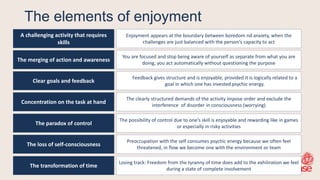 The elements of enjoyment
A challenging activity that requires
skills
The merging of action and awareness
Clear goals and feedback
The paradox of control
The loss of self-consciousness
The transformation of time
Enjoyment appears at the boundary between boredom nd anxiety, when the
challenges are just balanced with the person‘s capacity to act
You are focused and stop being aware of yourself as separate from what you are
doing, you act automatically without questioning the purpose
Feedback gives structure and is enjoyable, provided it is logically related to a
goal in which one has invested psychic energy.
The possibility of control due to one‘s skill is enjoyable and rewarding like in games
or especially in risky activities
Preoccupation with the self consumes psychic energy because we often feel
threatened, in flow we become one with the environment or team
Losing track: Freedom from the tyranny of time does add to the exhiliration we feel
during a state of complete involvement
Concentration on the task at hand
The clearly structured demands of the activity impose order and exclude the
interference of disorder in consciousness (worrying)
 