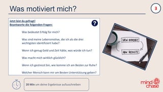 Was motiviert mich?
Jetzt bist du gefragt!
Beantworte die folgenden Fragen:
Was bedeutet Erfolg für mich?
Was sind meine Lebensmotive, die ich als die drei
wichtigsten identifiziert habe?
Wenn ich genug Geld und Zeit hätte, was würde ich tun?
Was macht mich wirklich glücklich?
Wenn ich gestresst bin, wie komme ich am Besten zur Ruhe?
Welcher Mensch kann mir am Besten Unterstützung geben?
3
20 Min um deine Ergebnisse aufzuschreiben
 