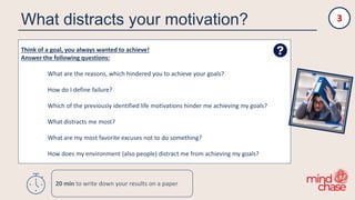 What distracts your motivation?
Think of a goal, you always wanted to achieve!
Answer the following questions:
What are the reasons, which hindered you to achieve your goals?
How do I define failure?
Which of the previously identified life motivations hinder me achieving my goals?
What distracts me most?
What are my most favorite excuses not to do something?
How does my environment (also people) distract me from achieving my goals?
3
20 min to write down your results on a paper
 