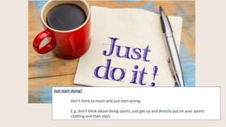 Just start doing!
Don‘t think to much and just start acting.
E.g. don‘t think about doing sports, just get up and directly put on your sports
clothing and then start.
 