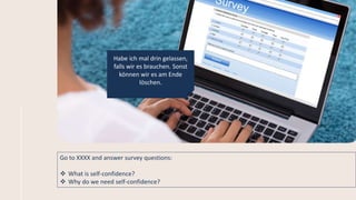 Go to XXXX and answer survey questions:
 What is self-confidence?
 Why do we need self-confidence?
Habe ich mal drin gelassen,
falls wir es brauchen. Sonst
können wir es am Ende
löschen.
 