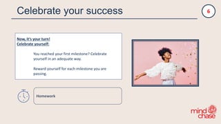 Celebrate your success
Now, it‘s your turn!
Celebrate yourself:
You reached your first milestone? Celebrate
yourself in an adequate way.
Reward yourself for each milestone you are
passing.
6
Homework
 