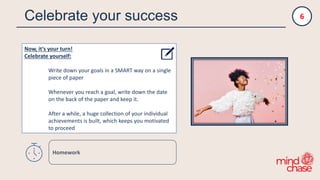 Celebrate your success
Now, it‘s your turn!
Celebrate yourself:
Write down your goals in a SMART way on a single
piece of paper
Whenever you reach a goal, write down the date
on the back of the paper and keep it.
After a while, a huge collection of your individual
achievements is built, which keeps you motivated
to proceed
6
Homework
 