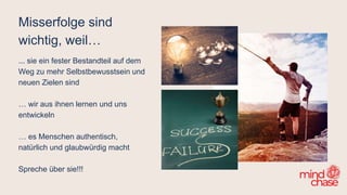 Misserfolge sind
wichtig, weil…
... sie ein fester Bestandteil auf dem
Weg zu mehr Selbstbewusstsein und
neuen Zielen sind
… wir aus ihnen lernen und uns
entwickeln
… es Menschen authentisch,
natürlich und glaubwürdig macht
Spreche über sie!!!
 