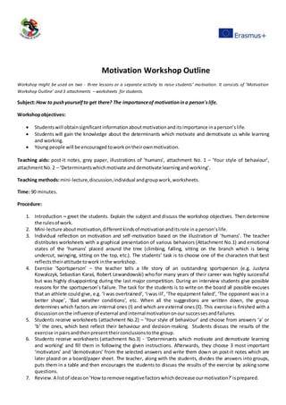 Motivation Workshop Outline
Workshop might be used on two - three lessons or a separate activity to raise students’ motivation. It consists of ‘Motivation
Workshop Outline’ and 3 attachments – worksheets for students.
Subject:How to pushyourselfto get there? The importanceof motivationina person'slife.
Workshopobjectives:
 Studentswill obtainsignificantinformationaboutmotivationanditsimportance inaperson’slife.
 Students will gain the knowledge about the determinants which motivate and demotivate us while learning
and working.
 Young people will be encouraged toworkontheirownmotivation.
Teaching aids: post-it notes, grey paper, illustrations of ‘humans’, attachment No. 1 – ‘Your style of behaviour’,
attachmentNo.2 – ‘Determinantswhichmotivate anddemotivate learningandworking’.
Teaching methods:mini-lecture,discussion,individual andgroupwork,worksheets.
Time: 90 minutes.
Procedure:
1. Introduction – greet the students. Explain the subject and discuss the workshop objectives. Then determine
the rulesof work.
2. Mini-lecture aboutmotivation,differentkindsof motivationanditsrole ina person’slife.
3. Individual reflection on motivation and self-motivation based on the illustration of ‘humans’. The teacher
distributes worksheets with a graphical presentation of various behaviors (Attachment No.1) and emotional
states of the ‘humans’ placed around the tree (climbing, falling, sitting on the branch which is being
undercut, swinging, sitting on the top, etc.). The students’ task is to choose one of the characters that best
reflectstheirattitude towork inthe workshop.
4. Exercise ‘Sportsperson’ – the teacher tells a life story of an outstanding sportsperson (e.g. Justyna
Kowalczyk, Sebastian Karaś, Robert Lewandowski) who for many years of their career was highly successful
but was highly disappointing during the last major competition. During an interview students give possible
reasons for the sportsperson’s failure. The task for the students is to write on the board all possible excuses
that an athlete could give, e.g. ‘I was overtrained’, ‘I was ill’, ‘The equipment failed’, ‘The opponent was in a
better shape’, ‘Bad weather conditions’, etc. When all the suggestions are written down, the group
determines which factors are internal ones (I) and which are external ones (E). This exercise is finished with a
discussiononthe influence of external andinternalmotivationonoursuccessesandfailures.
5. Students receive worksheets (attachment No.2) – ‘Your style of behaviour’ and choose from answers ‘a’ or
‘b’ the ones, which best reflect their behaviour and decision-making. Students discuss the results of the
exercise inpairsandthenpresenttheirconclusionstothe group.
6. Students receive worksheets (attachment No.3) - ‘Determinants which motivate and demotivate learning
and working’ and fill them in following the given instructions. Afterwards, they choose 3 most important
‘motivators’ and ‘demotivators’ from the selected answers and write them down on post-it notes which are
later placed on a board/paper sheet. The teacher, along with the students, divides the answers into groups,
puts them in a table and then encourages the students to discuss the results of the exercise by asking some
questions.
7. Review.A listof ideason‘Howto remove negativefactorswhichdecrease ourmotivation?’isprepared.
 