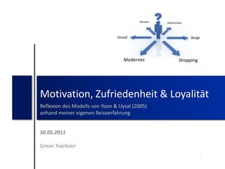 Motivation, Zufriedenheit & Loyalität Reflexion des Modells von Yoon & Uysal (2005) anhand meiner eigenen Reiseerfahrung 30.05.2011 Simon Trachsler 1 