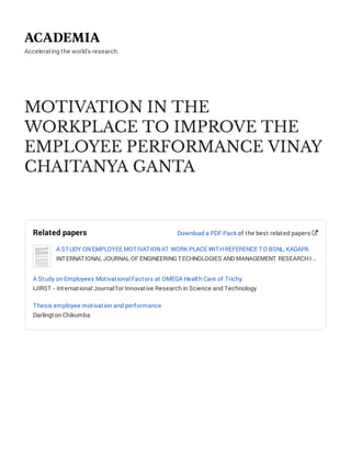 Accelerating the world's research.
MOTIVATION IN THE
WORKPLACE TO IMPROVE THE
EMPLOYEE PERFORMANCE VINAY
CHAITANYA GANTA
Related papers
A STUDY ONEMPLOYEE MOTIVATIONAT WORK PLACE WITHREFERENCE TO BSNL, KADAPA
INTERNATIONAL JOURNAL OF ENGINEERING TECHNOLOGIES AND MANAGEMENT RESEARCHI …
A Study on Employees Motivational Factors at OMEGA Health Care of Trichy
IJIRST - International Journal for Innovative Research in Science and Technology
Thesis employee motivation and performance
Darlington Chikumba
Download a PDF Pack of the best related papers 
 