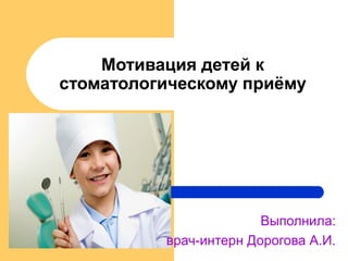 Мотивация детей к
стоматологическому приёму
Выполнила:
врач-интерн Дорогова А.И.
 