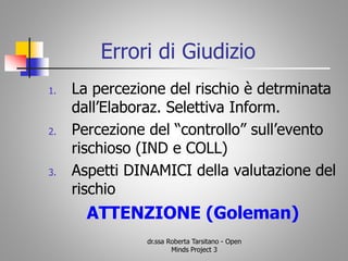 Errori di Giudizio
1. La percezione del rischio è detrminata
dall’Elaboraz. Selettiva Inform.
2. Percezione del “controllo” sull’evento
rischioso (IND e COLL)
3. Aspetti DINAMICI della valutazione del
rischio
ATTENZIONE (Goleman)
dr.ssa Roberta Tarsitano - Open
Minds Project 3
 