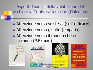 Aspetti dinamici della valutazione del
rischio e la Triplice attenzione (Goleman)
 Attenzione verso se stessi (self-efficacy)
 Attenzione verso gli altri (empatia)
 Attenzione verso il mondo che ci
circonda (P.Ekman)
dr.ssa Roberta Tarsitano - Open
Minds Project 3
 