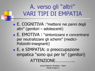 A. verso gli “altri”
VARI TIPI DI EMPATIA
 E. COGNITIVA :”mettersi nei panni degli
altri” (genitori – adolescenti)
 E. EMOTIVA : “sintonizzarsi e concentrarsi
per neutralizzare gli schemi” (medici-
Poliziotti-insegnanti)
 E. e SIMPATIA: o preoccupazione
empatica “sono qui per te” (genitori)
ATTENZIONE……………..
dr.ssa Roberta Tarsitano - Open
Minds Project 3
 