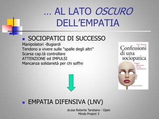 … AL LATO OSCURO
DELL’EMPATIA
 SOCIOPATICI DI SUCCESSO
Manipolatori -Bugiardi
Tendono a vivere sulle “spalle degli altri”
Scarsa cap.tà controllare
ATTENZIONE ed IMPULSI
Mancanza solidarietà per chi soffre
 EMPATIA DIFENSIVA (LNV)
dr.ssa Roberta Tarsitano - Open
Minds Project 3
 