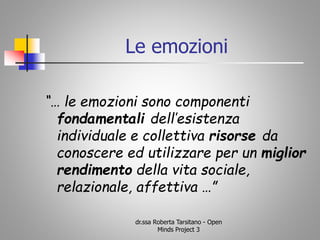 “… le emozioni sono componenti
fondamentali dell’esistenza
individuale e collettiva risorse da
conoscere ed utilizzare per un miglior
rendimento della vita sociale,
relazionale, affettiva …”
dr.ssa Roberta Tarsitano - Open
Minds Project 3
Le emozioni
 