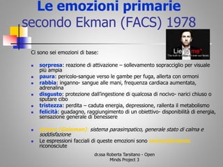 Le emozioni primarie
secondo Ekman (FACS) 1978
Ci sono sei emozioni di base:
 sorpresa: reazione di attivazione – sollevamento sopracciglio per visuale
più ampia
 paura: pericolo-sangue verso le gambe per fuga, allerta con ormoni
 rabbia: inganno- sangue alle mani, frequenza cardiaca aumentata,
adrenalina
 disgusto: protezione dall’ingestione di qualcosa di nocivo- narici chiuso o
sputare cibo
 tristezza: perdita – caduta energia, depressione, rallenta il metabolismo
 felicità: guadagno, raggiungimento di un obiettivo- disponibilità di energia,
sensazione generale di benessere
 Amore (Goleman): sistema parasimpatico, generale stato di calma e
soddisfazione
 Le espressioni facciali di queste emozioni sono universalmente
riconosciute
dr.ssa Roberta Tarsitano - Open
Minds Project 3
 