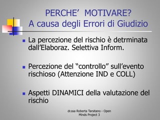 PERCHE’ MOTIVARE?
A causa degli Errori di Giudizio
 La percezione del rischio è detrminata
dall’Elaboraz. Selettiva Inform.
 Percezione del “controllo” sull’evento
rischioso (Attenzione IND e COLL)
 Aspetti DINAMICI della valutazione del
rischio
dr.ssa Roberta Tarsitano - Open
Minds Project 3
 