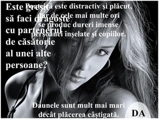 Este greşit  să faci dragoste  cu partenerul  de căsătorie  al unei alte  persoane?   DA Poate că este distractiv şi plăcut,  dar de cele mai multe ori  se produc dureri imense  persoanei înşelate şi copiilor.  Daunele sunt mult mai mari  decât plăcerea câştigată.  