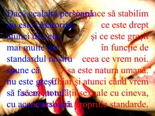 Ne place să stabilim  ce este drept  şi ce este greşit  în funcţie de  ceea ce vrem noi.  Aşa este natura umană.  Chiar şi atunci când vrem  să avem relaţii sexuale cu cineva,  ne stabilim propriile standarde.  Dacă cealaltă persoană  nu este căsătorită,  atunci de cele  mai multe ori standardul nostru  spune că  nu este greşit  să facem „totul”  cu acea persoană.  