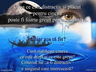Ceea ce este distractiv şi plăcut  pentru cineva  poate fi foarte greşit pentru altcineva.   Chiar aşa să fie?   Cum stabileşte cineva  ce este drept şi ce este greşit?  Criteriul lui „a fi distractiv”  e singurul care interesează?   