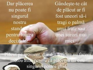 Dar plăcerea nu poate fi singurul nostru standard pentru luarea deciziilor.  Gândeşte-te cât de plăcut ar fi fost uneori să-i tragi o palmă unui frate sau unei surori mai mici.  Plăcut pe moment, dar din fericire nu facem mereu asta, pentru că plăcerea nu este singurul nostru ghid.  